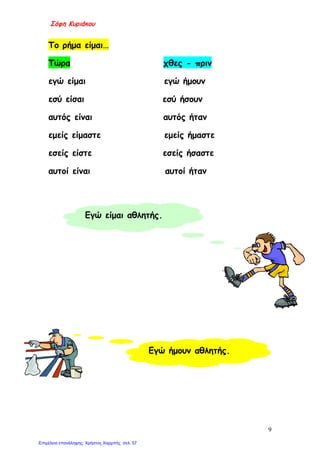 Σόφη Κυριάκου
Το ρήμα είμαι…
Τώρα χθες - πριν
εγώ είμαι εγώ ήμουν
εσύ είσαι εσύ ήσουν
αυτός είναι αυτός ήταν
εμείς είμαστε εμείς ήμαστε
εσείς είστε εσείς ήσαστε
αυτοί είναι αυτοί ήταν
Εγώ είμαι αθλητής.
Εγώ ήμουν αθλητής.
9
Επιμέλεια επανάληψης: Χρήστος Χαρμπής σελ. 57
 