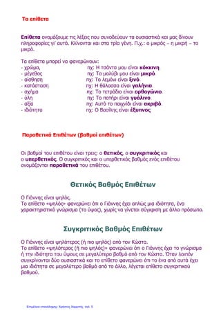 Τα επίθετα
Επίθετα ονομάζουμε τις λέξεις που συνοδεύουν τα ουσιαστικά και μας δίνουν
πληροφορίες γι’ αυτά. Κλίνονται και στα τρία γένη. Π.χ.: ο μικρός – η μικρή – το
μικρό.
Τα επίθετα μπορεί να φανερώνουν:
- χρώμα, πχ: Η τσάντα μου είναι κόκκινη.
- μέγεθος πχ: Το μολύβι μου είναι μικρό.
- αίσθηση πχ: Το λεμόνι είναι ξινό.
- κατάσταση πχ: Η θάλασσα είναι γαλήνια.
- σχήμα πχ: Το τετράδιο είναι ορθογώνιο.
- ύλη πχ: Το ποτήρι είναι γυάλινο.
- αξία πχ: Αυτό το παιχνίδι είναι ακριβό.
- ιδιότητα πχ: Ο Βασίλης είναι έξυπνος
Παραθετικά Επιθέτων (βαθμοί επιθέτων)
Οι βαθμοί του επιθέτου είναι τρεις: ο θετικός, ο συγκριτικός και
ο υπερθετικός. Ο συγκριτικός και ο υπερθετικός βαθμός ενός επιθέτου
ονομάζονται παραθετικά του επιθέτου.
Θετικός Βαθμός Επιθέτων
Ο Γιάννης είναι ψηλός.
Το επίθετο «ψηλός» φανερώνει ότι ο Γιάννης έχει απλώς μια ιδιότητα, ένα
χαρακτηριστικό γνώρισμα (το ύψος), χωρίς να γίνεται σύγκριση με άλλο πρόσωπο.
Συγκριτικός Βαθμός Επιθέτων
Ο Γιάννης είναι ψηλότερος (ή πιο ψηλός) από τον Κώστα.
Το επίθετο «ψηλότερος (ή πιο ψηλός)» φανερώνει ότι ο Γιάννης έχει το γνώρισμα
ή την ιδιότητα του ύψους σε μεγαλύτερο βαθμό από τον Κώστα. Όταν λοιπόν
συγκρίνονται δύο ουσιαστικά και το επίθετο φανερώνει ότι το ένα από αυτά έχει
μια ιδιότητα σε μεγαλύτερο βαθμό από το άλλο, λέγεται επίθετο συγκριτικού
βαθμού.
Επιμέλεια επανάληψης: Χρήστος Χαρμπής σελ. 5
 