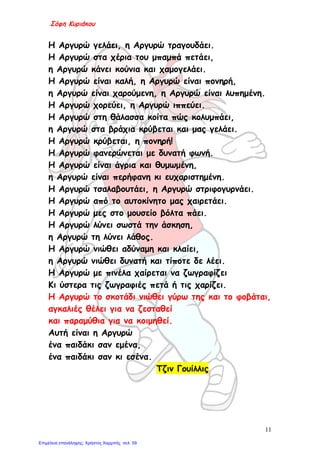 Σόφη Κυριάκου
Η Αργυρώ γελάει, η Αργυρώ τραγουδάει.
Η Αργυρώ στα χέρια του μπαμπά πετάει,
η Αργυρώ κάνει κούνια και χαμογελάει.
Η Αργυρώ είναι καλή, η Αργυρώ είναι πονηρή,
η Αργυρώ είναι χαρούμενη, η Αργυρώ είναι λυπημένη.
Η Αργυρώ χορεύει, η Αργυρώ ιππεύει.
Η Αργυρώ στη θάλασσα κοίτα πώς κολυμπάει,
η Αργυρώ στα βράχια κρύβεται και μας γελάει.
Η Αργυρώ κρύβεται, η πονηρή!
Η Αργυρώ φανερώνεται με δυνατή φωνή.
Η Αργυρώ είναι άγρια και θυμωμένη,
η Αργυρώ είναι περήφανη κι ευχαριστημένη.
Η Αργυρώ τσαλαβουτάει, η Αργυρώ στριφογυρνάει.
Η Αργυρώ από το αυτοκίνητο μας χαιρετάει.
Η Αργυρώ μες στο μουσείο βόλτα πάει.
Η Αργυρώ λύνει σωστά την άσκηση,
η Αργυρώ τη λύνει λάθος.
Η Αργυρώ νιώθει αδύναμη και κλαίει,
η Αργυρώ νιώθει δυνατή και τίποτε δε λέει.
Η Αργυρώ με πινέλα χαίρεται να ζωγραφίζει
Κι ύστερα τις ζωγραφιές πετά ή τις χαρίζει.
Η Αργυρώ το σκοτάδι νιώθει γύρω της και το φοβάται,
αγκαλιές θέλει για να ζεσταθεί
και παραμύθια για να κοιμηθεί.
Αυτή είναι η Αργυρώ
ένα παιδάκι σαν εμένα,
ένα παιδάκι σαν κι εσένα.
Τζιν Γουίλλις
11
Επιμέλεια επανάληψης: Χρήστος Χαρμπής σελ. 59
 