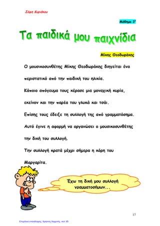 Σόφη Κυριάκου
Μάθημα 3ο
Μίκης Θεοδωράκης
Ο μουσικοσυνθέτης Μίκης Θεοδωράκης διηγείται ένα
περιστατικό από την παιδική του ηλικία.
Κάποιο απόγευμα τους κέρασε μια μοναχική κυρία,
εκείνον και την παρέα του γλυκά και τσάι.
Επίσης τους έδειξε τη συλλογή της από γραμματόσημα.
Αυτό έγινε η αφορμή να οργανώσει ο μουσικοσυνθέτης
την δική του συλλογή.
Την συλλογή κρατά μέχρι σήμερα η κόρη του
Μαργαρίτα.
Έχω τη δική μου συλλογή
γραμματοσήμων...
17
Επιμέλεια επανάληψης: Χρήστος Χαρμπής σελ. 65
 