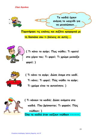 Σόφη Κυριάκου
Παρατήρησε τις εικόνες και συζήτα προφορικά με
τη δασκάλα σου τι βλέπεις σε αυτές...
( Τι κάνει το αγόρι; Πως νιώθει; Τι κρατεί
στα χέρια του; Τι φορεί; Τι χρώμα μπλούζα
φορεί; )
( Τι κάνει το αγόρι; Δώσε όνομα στο παιδί.
Τι κάνει; Τι φορεί; Πώς νιώθει το αγόρι;
Τι χρώμα είναι το αυτοκίνητο; )
( Τι κάνουν τα παιδιά; Δώσε ονόματα στα
παιδιά. Που βρίσκονται; Τι φορούν; Πώς
νιώθουν; )
Όλα τα παιδιά όταν παίζουν νιώθουν ------.
Τα παιδιά έχουν
ανάγκη το παιχνίδι για
να μεγαλώσουν...
19
Επιμέλεια επανάληψης: Χρήστος Χαρμπής σελ. 67
 