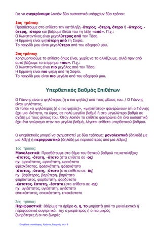 Για να συγκρίνουμε λοιπόν δύο ουσιαστικά υπάρχουν δύο τρόποι:
1ος τρόπος:
Προσθέτουμε στο επίθετο την κατάληξη -ότερος, -ότερη, ότερο ή -ύτερος, -
ύτερη, -ύτερο και βάζουμε δίπλα του τη λέξη «από». Π.χ.:
Ο Κωνσταντίνος είναι μεγαλύτερος από τον Τάσο.
Η Ερμιόνη είναι ψηλότερη από τη Σοφία.
Το παιχνίδι μου είναι μεγαλύτερο από του αδερφού μου.
2ος τρόπος:
Χρησιμοποιούμε το επίθετο όπως είναι, χωρίς να το αλλάξουμε, αλλά πριν από
αυτό βάζουμε το επίρρημα «πιο». Π.χ.:
Ο Κωνσταντίνος είναι πιο μεγάλος από τον Τάσο.
Η Ερμιόνη είναι πιο ψηλή από τη Σοφία.
Το παιχνίδι μου είναι πιο μεγάλο από του αδερφού μου.
Υπερθετικός Βαθμός Επιθέτων
Ο Γιάννης είναι ο ψηλότερος (ή ο πιο ψηλός) από τους φίλους του. / Ο Γιάννης
είναι ψηλότατος.
Οι τύποι «ο ψηλότερος (ή ο πιο ψηλός)», «ψηλότατος» φανερώνουν ότι ο Γιάννης
έχει μια ιδιότητα, το ύψος, σε πολύ μεγάλο βαθμό ή στο μεγαλύτερο βαθμό σε
σχέση με τους φίλους του. Όταν λοιπόν το επίθετο φανερώνει ότι ένα ουσιαστικό
έχει ένα γνώρισμα στον πιο μεγάλο βαθμό, λέγεται επίθετο υπερθετικού βαθμού.
Ο υπερθετικός μπορεί να σχηματιστεί με δύο τρόπους: μονολεκτικά (δηλαδή με
μία λέξη) ή περιφραστικά (δηλαδή με περισσότερες από μια λέξεις)
1ος τρόπος:
Μονολεκτικά: Προσθέτουμε στο θέμα του θετικού βαθμού τις καταλήξεις:
-ότατος, -ότατη, -ότατο (στα επίθετα σε -ος)
πχ: ωραιότατος, ωραιότατη, ωραιότατο
φρεσκότατος, φρεσκότατη, φρεσκότατο
-ύτατος, -ύτατη, -ύτατο (στα επίθετα σε -ύς)
πχ: βαρύτερος, βαρύτερη. βαρύτατο
φαρδύτατος, φαρδύτατη, φαρδύτατο
-έστατος, έστατη, -έστατο (στα επίθετα σε -ης)
πχ: υγιέστατος, υγιέστατη, υγιέστατο
επιεικέστατος, επιεικέστατη, επιεικέστατο
2ος τρόπος:
Περιφραστικά: Βάζουμε το άρθρο ο, η, το μπροστά από το μονολεκτικό ή
περιφραστικό συγκριτικό. πχ: ο μικρότερος ή ο πιο μικρός
ζωηρότερες ή οι πιο ζωηρές
Επιμέλεια επανάληψης: Χρήστος Χαρμπής σελ. 6
 