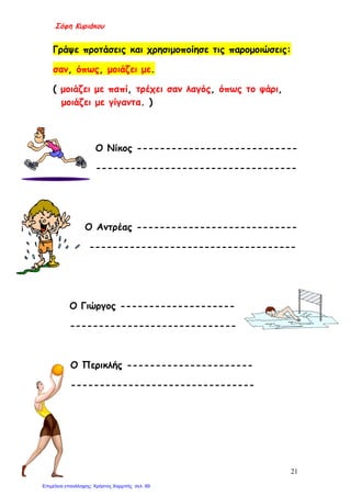Σόφη Κυριάκου
Γράψε προτάσεις και χρησιμοποίησε τις παρομοιώσεις:
σαν, όπως, μοιάζει με.
( μοιάζει με παπί, τρέχει σαν λαγός, όπως το ψάρι,
μοιάζει με γίγαντα. )
Ο Νίκος ----------------------------
-----------------------------------
Ο Αντρέας ----------------------------
------------------------------------
Ο Γιώργος --------------------
-----------------------------
Ο Περικλής ----------------------
--------------------------------
21
Επιμέλεια επανάληψης: Χρήστος Χαρμπής σελ. 69
 
