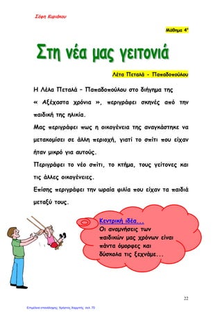 Σόφη Κυριάκου
Μάθημα 4ο
Λέτα Πεταλά - Παπαδοπούλου
Η Λέλα Πεταλά – Παπαδοπούλου στο διήγημα της
« Αξέχαστα χρόνια », περιγράφει σκηνές από την
παιδική της ηλικία.
Μας περιγράφει πως η οικογένεια της αναγκάστηκε να
μετακομίσει σε άλλη περιοχή, γιατί το σπίτι που είχαν
ήταν μικρό για αυτούς.
Περιγράφει το νέο σπίτι, το κτήμα, τους γείτονες και
τις άλλες οικογένειες.
Επίσης περιγράφει την ωραία φιλία που είχαν τα παιδιά
μεταξύ τους.
Κεντρική ιδέα...
Οι αναμνήσεις των
παιδικών μας χρόνων είναι
πάντα όμορφες και
δύσκολα τις ξεχνάμε...
22
Επιμέλεια επανάληψης: Χρήστος Χαρμπής σελ. 70
 