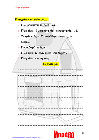 Σόφη Κυριάκου
Περιγράφω το σπίτι μου...
o Που βρίσκεται το σπίτι μου.
o Πως είναι; ( μονοκατοικία, πολυκατοικία... ).
o Τι χρώμα έχει; Τα παράθυρα, πόρτες, οι
τοίχοι...
o Πόσα δωμάτια έχει;
o Ποιο είναι το αγαπημένο μου δωμάτιο;
o Πως είναι η αυλή του;
Το σπίτι μου.
----------------------------------------
----------------------------------------
----------------------------------------
----------------------------------------
----------------------------------------
----------------------------------------
----------------------------------------
----------------------------------------
----------------------------------------
----------------------------------------
----------------------------------------
23
Επιμέλεια επανάληψης: Χρήστος Χαρμπής σελ. 71
 
