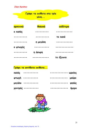 Σόφη Κυριάκου
αρσενικά θηλυκά ουδέτερα
ο καλός --------- -----------
--------- --------- το κακό
--------- η μεγάλη -----------
ο φτωχός ---------- ------------
--------- η άσπρη ------------
--------- ----------- το έξυπνο
Γράψε τα αντίθετα επίθετα...
καλός ---------- ------------ ωραίος
φτωχή ---------- ------------ μαύρο
μεγάλο ---------- ------------ ψηλός
χοντρός ---------- ------------ ήμερο
Γράψε τα επίθετα στα τρία
γένη...
25
Επιμέλεια επανάληψης: Χρήστος Χαρμπής σελ. 73
 