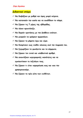 Σόφη Κυριάκου
Διδακτικοί στόχοι
 Να διαβάζουν με ρυθμό και ύφος μικρά κείμενα.
 Να κατανοούν την ουσία και να αποδίδουν το νόημα.
 Να ξέρουν τις 7 μέρες της εβδομάδας.
 Να λύουν κρυπτόλεξο.
 Να δομούν προτάσεις με την βοήθεια εικόνων.
 Να μπορούν να γράφουν ημερολόγιο.
 Να ξέρουν τα ρήματα έχω και είμαι.
 Να διακρίνουν πως νιώθει κάποιος από την έκφραση του.
 Να ξεχωρίζουν τα φωνήεντα και τα σύμφωνα.
 Να ξέρουν τον ενικό και πληθυντικό αριθμό.
 Να αναπτύξουν περιγραφικές ικανότητες και να
εμπλουτίσουν το λεξιλόγιο τους.
 Να ξέρουν τι είναι παρομοίωση πως και που την
χρησιμοποιούμε.
 Να ξέρουν τα τρία γένη των επιθέτων.
27
Επιμέλεια επανάληψης: Χρήστος Χαρμπής σελ. 75
 