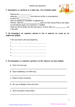 Αγαπητό μου ημερολόγιο
2
2. Συμπληρώνω τις προτάσεις με το ρήμα είμαι, στην κατάλληλη μορφή.
- Παππού πού ____________ ;
- Αγόρι μου, _____________ στον κήπο και ποτίζω τις τριανταφυλλιές.
- Η γιαγιά πού ____________ ;
- Πήγε στο φαρμακείο να αγοράσει τα φάρμακά της.
- Παππού, τώρα που _________________ μαζί στον κήπο, θα μου δείξεις πώς κόβεις
τα τριαντάφυλλα χωρίς να σε πληγώνουν τ’ αγκάθια;
- Παιδί μου, θα στο δείξω όταν θα είσαι μαζί με τη Λένα. Θέλω να ____________ και
οι δύο μαζί.
3. Να ξαναγράψεις την παρακάτω πρόταση σε όλα τα πρόσωπα του ενικού και του
πληθυντικού αριθμού.
 Δεν έχω πυρετό, αλλά είμαι άρρωστος.
 ………………………………………………………………………………………..
 ………………………………………………………………………………………..
 ………………………………………………………………………………………..
 ………………………………………………………………………………………..
 ………………………………………………………………………………………..
4. Να ξαναγράψεις τις παρακάτω προτάσεις στο ίδιο πρόσωπο του άλλου αριθμού.
α. Αυτοί είναι φίλοι μας.
____________________________________________________________
β. Έχουν πρόβλημα με τα παιδιά τους.
__________________________________________________________
γ. Είμαστε έτοιμοι να φύγουμε.
____________________________________________________________
δ. Δεν έχω να θυμάμαι τίποτα από αυτόν.
____________________________________________________________
ε. Έχετε λίγο χρόνο να σας μιλήσω;
____________________________________________________________
Η τάξη της κυρίας Γεωργίας
Επιμέλεια επανάληψης: Χρήστος Χαρμπής σελ. 77
 