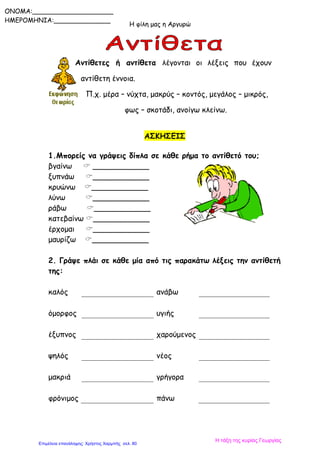 Η φίλη μας η Αργυρώ
ONOMA:____________________
ΗΜΕΡΟΜΗΝΙΑ:______________
Αντίθετες ή αντίθετα λέγονται οι λέξεις που έχουν
αντίθετη έννοια.
Π.χ. μέρα – νύχτα, μακρύς – κοντός, μεγάλος – μικρός,
φως – σκοτάδι, ανοίγω κλείνω.
ΑΣΚΗΣΕΙΣ
1.Μπορείς να γράψεις δίπλα σε κάθε ρήμα το αντίθετό του;
βγαίνω  ____________
ξυπνάω ____________
κρυώνω ____________
λύνω ____________
ράβω ____________
κατεβαίνω ____________
έρχομαι ____________
μαυρίζω ____________
2. Γράψε πλάι σε κάθε μία από τις παρακάτω λέξεις την αντίθετή
της:
καλός ανάβω
όμορφος υγιής
έξυπνος χαρούμενος
ψηλός νέος
μακριά γρήγορα
φρόνιμος πάνω
Η τάξη της κυρίας Γεωργίας
Επιμέλεια επανάληψης: Χρήστος Χαρμπής σελ. 80
 