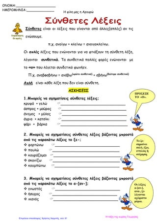 Η φίλη μας η Αργυρώ
ONOMA:____________________
ΗΜΕΡΟΜΗΝΙΑ:______________
Σύνθετες είναι οι λέξεις που γίνονται από άλλες(απλές) αν τις
ενώσουμε.
π.χ. ανοίγω + κλείνω = ανοιγοκλείνω.
Οι απλές λέξεις που ενώνονται για να φτιάξουν τη σύνθετη λέξη,
λέγονται συνθετικά. Τα συνθετικά πολλές φορές ενώνονται με
το «ο» που λέγεται συνδετικό φωνήεν.
Π.χ. αναβοσβήνω = ανάβω(πρώτο συνθετικό)
+ σβήνω(δεύτερο συνθετικό)
Απλή είναι κάθε λέξη που δεν είναι σύνθετη.
ΑΣΚΗΣΕΙΣ
1.Μπορείς να σχηματίσεις σύνθετες λέξεις;
κρυφά + γελώ ____________________________
άσπρος + μαύρος ____________________________
άνεμος + μύλος ____________________________
άγριο + κατσίκι ____________________________
ψάρι + βάρκα _____________________________
2. Μπορείς να σχηματίσεις σύνθετες λέξεις βάζοντας μπροστά
από τις παρακάτω λέξεις το ξε-;
 φορτώνω ____________________________
 πουλώ _____________________________
 κουράζομαι _____________________________
 σκονίζω _____________________________
 κουμπώνω ____________________________
3. Μπορείς να σχηματίσεις σύνθετες λέξεις βάζοντας μπροστά
από τις παρακάτω λέξεις το α-[αν-];
 γνωστός ____________________________
 ήσυχος ____________________________
 ικανός ____________________________
Οι λέξεις
α-[αν-],
ανα-, ξε-
λέγονται
αχώριστα
μόρια.
Το ξε-
σημαίνει
πολύ, έξω,
εντελώς ή
στέρηση.
ΠΡΟΣΕΞΕ
ΤΟ «Ο».
Η τάξη της κυρίας Γεωργίας
Επιμέλεια επανάληψης: Χρήστος Χαρμπής σελ. 81
 