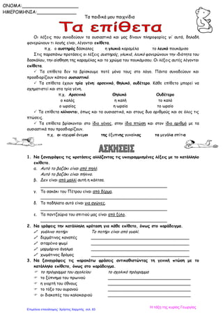 Τα παιδικά μου παιχνίδια
Οι λέξεις που συνοδεύουν τα ουσιαστικά και μας δίνουν πληροφορίες γι’ αυτά, δηλαδή
φανερώνουν τι λογής είναι, λέγονται επίθετα.
π.χ. ο αυστηρός δάσκαλος η γλυκιά καραμέλα το λευκό πουκάμισο
Στις παραπάνω προτάσεις οι λέξεις αυστηρός, γλυκιά, λευκό φανερώνουν την ιδιότητα του
δασκάλου, την αίσθηση της καραμέλας και το χρώμα του πουκάμισου. Οι λέξεις αυτές λέγονται
επίθετα.
 Τα επίθετα δεν τα βρίσκουμε ποτέ μόνα τους στο λόγο. Πάντα συνοδεύουν και
προσδιορίζουν κάποιο ουσιαστικό.
 Τα επίθετα έχουν τρία γένη: αρσενικό, θηλυκό, ουδέτερο. Κάθε επίθετο μπορεί να
σχηματιστεί και στα τρία γένη.
π.χ. Αρσενικό Θηλυκό Ουδέτερο
ο καλός η καλή το καλό
ο ωραίος η ωραία το ωραίο
 Τα επίθετα κλίνονται, όπως και τα ουσιαστικά, και στους δυο αριθμούς και σε όλες τις
πτώσεις.
 Τα επίθετα βρίσκονται στο ίδιο γένος, στην ίδια πτώση και στον ίδιο αριθμό με τα
ουσιαστικά που προσδιορίζουν.
π.χ. οι ισχυροί άνεμοι της έξυπνης γυναίκας τα μεγάλα σπίτια
1. Να ξαναγράψεις τις προτάσεις αλλάζοντας τις υπογραμμισμένες λέξεις με το κατάλληλο
επίθετο.
α. Αυτό το βαζάκι είναι από πηλό.
Αυτό το βαζάκι είναι πήλινο.
β. Δεν είναι από μαλλί αυτή η κάλτσα.
_________________________________________________
γ. Το σακάκι του Πέτρου είναι από δέρμα.
_________________________________________________
δ. Το ποδήλατο αυτό είναι για αγώνες.
_________________________________________________
ε. Τα παντζούρια του σπιτιού μας είναι από ξύλο.
_________________________________________________
2. Να γράψεις την κατάλληλη πρόταση για κάθε επίθετο, όπως στο παράδειγμα.
 γυάλινο ποτήρι Το ποτήρι είναι από γυαλί.
 δερμάτινος καναπές ______________________________________
 σιταρένιο ψωμί ______________________________________
 μαρμάρινο άγαλμα ______________________________________
 χωμάτινος δρόμος ______________________________________
3. Να ξαναγράψεις τις παρακάτω φράσεις αντικαθιστώντας τη γενική πτώση με το
κατάλληλο επίθετο, όπως στο παράδειγμα.
 το πρόγραμμα του σχολείου το σχολικό πρόγραμμα
 το ξύπνημα του πρωινού ________________________________
 η γιορτή του έθνους ________________________________
 το τόξο του ουρανού ________________________________
 οι διακοπές του καλοκαιριού ________________________________
ONOMA:____________________
ΗΜΕΡΟΜΗΝΙΑ:______________
Η τάξη της κυρίας Γεωργίας
Επιμέλεια επανάληψης: Χρήστος Χαρμπής σελ. 83
 