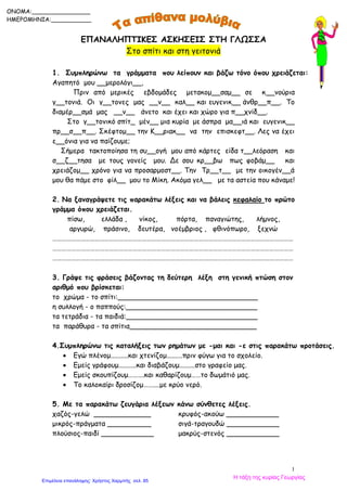 1
ΕΠΑΝΑΛΗΠΤΙΚΕΣ ΑΣΚΗΣΕΙΣ ΣΤΗ ΓΛΩΣΣΑ
Στο σπίτι και στη γειτονιά
1. Συμπληρώνω τα γράμματα που λείπουν και βάζω τόνο όπου χρειάζεται:
Αγαπητό μου __μερολόγι__,
Πριν από μερικές εβδομάδες μετακομ__σαμ__ σε κ__νούρια
γ__τονιά. Οι γ__τονες μας __ν__ καλ__ και ευγενικ__ άνθρ__π__. Το
διαμέρ__σμά μας __ν__ άνετο και έχει και χώρο για π__χνίδ__.
Στο γ__τονικό σπίτ_ μέν__ μια κυρία με άσπρα μα__ιά και ευγενικ__
πρ__σ__π__. Σκέφτομ__ την Κ__ριακ__ να την επισκεφτ__. Λες να έχει
ε__όνια για να παίζουμε;
Σήμερα τακτοποίησα τη συ__ογή μου από κάρτες είδα τ__λεόραση και
σ__ζ__τησα με τους γονείς μου. Δε σου κρ__βω πως φοβάμ__ και
χρειάζομ__ χρόνο για να προσαρμοστ__. Την Τρ__τ__ με την οικογέν__ά
μου θα πάμε στο φίλ__ μου το Μίκη. Ακόμα γελ__ με τα αστεία που κάναμε!
2. Να ξαναγράψετε τις παρακάτω λέξεις και να βάλεις κεφαλαίο το πρώτο
γράμμα όπου χρειάζεται.
πίσω, ελλάδα , νίκος, πόρτα, παναγιώτης, λήμνος,
αργυρώ, πράσινο, δευτέρα, νοέμβριος , φθινόπωρο, ξεχνώ
………………………………………………………………………………………………………………………………………
………………………………………………………………………………………………………………………………………
………………………………………………………………………………………………………………………………………
3. Γράψε τις φράσεις βάζοντας τη δεύτερη λέξη στη γενική πτώση στον
αριθμό που βρίσκεται:
το χρώμα - το σπίτι:________________________________
η συλλογή - ο παππούς:______________________________
τα τετράδια - τα παιδιά:______________________________
τα παράθυρα - τα σπίτια_____________________________
4.Συμπληρώνω τις καταλήξεις των ρημάτων με -μαι και -ε στις παρακάτω προτάσεις.
 Εγώ πλένομ..........και χτενίζομ.........πριν φύγω για το σχολείο.
 Εμείς γράφουμ..........και διαβάζουμ.........στο γραφείο μας.
 Εμείς σκουπίζουμ……….και καθαρίζουμ……το δωμάτιό μας.
 Το καλοκαίρι δροσίζομ……....με κρύο νερό.
5. Με τα παρακάτω ζευγάρια λέξεων κάνω σύνθετες λέξεις.
χαζός-γελώ _____________ κρυφός-ακούω ____________
μικρός-πράγματα __________ σιγά-τραγουδώ ____________
πλούσιος-παιδί ____________ μακρύς-στενός ____________
ONOMA:________________
ΗΜΕΡΟΜΗΝΙΑ:___________
Η τάξη της κυρίας Γεωργίας
Επιμέλεια επανάληψης: Χρήστος Χαρμπής σελ. 85
 