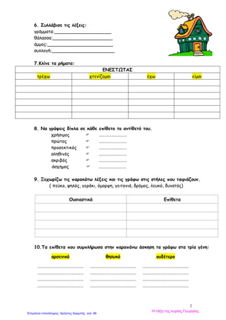 2
6. Συλλάβισε τις λέξεις:
γράμματα:____________________
θάλασσα:_____________________
άμμος:_______________________
συλλογή:______________________
7.Κλίνε τα ρήματα:
ΕΝΕΣΤΩΤΑΣ
τρέχω χτενίζομαι έχω είμαι
8. Να γράψεις δίπλα σε κάθε επίθετο το αντίθετό του.
χρήσιμος  ………………………
πρώτος  ………………………
προσεκτικός  ………………………
αληθινός  ………………………
ακριβός  ………………………
άσχημος  ………………………
9. Ξεχωρίζω τις παρακάτω λέξεις και τις γράφω στις στήλες που ταιριάζουν.
( πεύκο, ψηλός, γεράκι, όμορφη, γειτονιά, δρόμος, λευκό, δυνατός)
Ουσιαστικά Επίθετα
10.Τα επίθετα που συμπλήρωσα στην παραπάνω άσκηση τα γράφω στα τρία γένη:
αρσενικό θηλυκό ουδέτερο
………………………………………
……………
………………………………………
……………
………………………………………
……………
………………………………………
……………
………………………………………
……………
………………………………………
……………
………………………………………
……………
………………………………………
……………
………………………………………
……………
………………………………………
……………
………………………………………
……………
………………………………………
……………
Η τάξη της κυρίας Γεωργίας
Επιμέλεια επανάληψης: Χρήστος Χαρμπής σελ. 86
 
