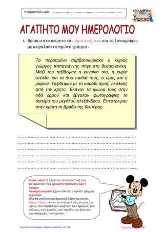 Το περασμένο σαββατοκύριακο ο κύριος
γιώργος παπαγιάννης πήγε στη θεσσαλονίκη.
Μαζί του ταξίδεψαν η γυναίκα του, η κυρία
στέλλα, και τα δυο παιδιά τους, ο τίμος και η
μαρίνα. Ταξίδεψαν με το καράβι αγιος νικόλαος
από την κρήτη. Έκαναν τα ψώνια τους στην
οδό ερμού και έβγαλαν φωτογραφίες το
άγαλμα του μεγάλου αλεξάνδρου. Επέστρεψαν
στην κρήτη το βράδυ της δευτέρας.
1. Βρίσκω στο κείμενο τα κύρια ονόματα και τα ξαναγράφω
με κεφαλαίο το πρώτο γράμμα .
………………………………………………………………………
………………………………………………………………………
………………………………………………………………………
………………………………………………………………………
………………………………………………………………………
……………………… ……………………………………….... .......
Ονοματεπώνυμο:…………………………………………………………
Κύρια ονόματα λέγονται τα ουσιαστικά που
φανερώνουν ένα ορισμένο πρόσωπο, ζώο ή
πράγμα.
Τα κύρια ονόματα έχουν πάντα το πρώτο γράμμα
κεφαλαίο.
Όλα τα υπόλοιπα ουσιαστικά λέγονται κοινά.
Κύρια ονόματα είναι: τα ονόματά μας, οι μέρες, οι
μήνες, τα ονόματα των γιορτών, των δρόμων, των
πόλεων , των χωρών, των νησιών, των βουνών,
των ποταμών, των λιμνών.
Τσαμπίκα ΔρακιούΕπιμέλεια επανάληψης: Χρήστος Χαρμπής σελ. 88
 