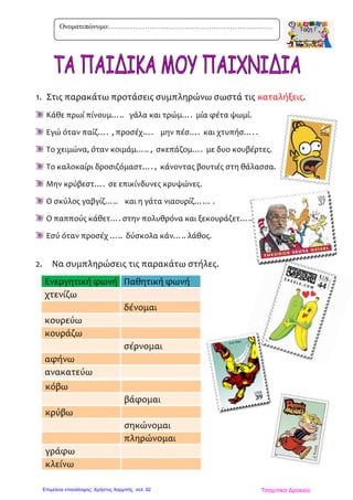 1. Στις παρακάτω προτάσεις συμπληρώνω σωστά τις καταλήξεις.
Κάθε πρωί πίνουμ….. γάλα και τρώμ…. μία φέτα ψωμί.
Εγώ όταν παίζ…. , προσέχ…. μην πέσ…. και χτυπήσ…. .
Το χειμώνα, όταν κοιμάμ….. , σκεπάζομ…. με δυο κουβέρτες.
Το καλοκαίρι δροσιζόμαστ…. , κάνοντας βουτιές στη θάλασσα.
Μην κρύβεστ…. σε επικίνδυνες κρυψώνες.
Ο σκύλος γαβγίζ….. και η γάτα νιαουρίζ…… .
Ο παππούς κάθετ…. στην πολυθρόνα και ξεκουράζετ…..
Εσύ όταν προσέχ ….. δύσκολα κάν….. λάθος.
2. Να συμπληρώσεις τις παρακάτω στήλες.
Ενεργητική φωνή Παθητική φωνή
χτενίζω
δένομαι
κουρεύω
κουράζω
σέρνομαι
αφήνω
ανακατεύω
κόβω
βάφομαι
κρύβω
σηκώνομαι
πληρώνομαι
γράφω
κλείνω
Ονοματεπώνυμο:……………………………………………………………
Τσαμπίκα ΔρακιούΕπιμέλεια επανάληψης: Χρήστος Χαρμπής σελ. 92
 