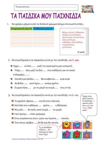 1. Να γράψεις ρήματα από το διπλανό γραμματόσημο στη σωστή στήλη.
2. Να συμπληρώσεις τα παρακάτω κενά με την κατάληξη –με ή –μαι.
Έρχο….. να δού…… μαζί την αγαπημένη μας εκπομπή .
Πήγα….. όλοι μαζί να δού….. ένα ποδήλατο για το οποίο
ενδιαφέρο…….
Επειδή εγώ ζαλίζο……, θα ανεβαίνου….. σιγά σιγά.
Δε βιάζο….., γιατί έχου….. ακόμα χρόνο.
Συμφωνήσα….. με τη μαμά να κοιμά….. στις εννιά.
3. Να συμπληρώσεις τα παρακάτω κενά με την κατάληξη –τε ή –ται.
Το σχολείο βρίσκε….. κοντά στην πλατεία.
Από εδώ που καθόμασ….. φαίνε….. η θάλασσα.
Μη μιλά…. δυνατά, γιατί κοιμά…. το μωρό.
Γιατί φεύγε….. τόσο γρήγορα;
Είναι απρόσεκτος όταν τρώει και λερώνε…. εύκολα.
Έτσι όπως κρύβεσ….., δε θα σας δει κανείς.
Ενεργητική φωνή Παθητική φωνή
Ονοματεπώνυμο:……………………………………………………………
Ας με βοηθήσει
κάποιος….δεν
πρόσεχα το πρωί
στην τάξη!
Χιχιχι είναι
πολύ εύκολο!
Η κατάληξη –ε
μπαίνει μόνο
στο εμείς και
εσείς. Τόσο
απλό!
βρέχω, χτυπώ, βάφομαι,
γράφω, σκουπίζομαι,
χασκογελώ, ζεσταίνομαι,
τραυματίζομαι,
καθαρίζω, διασκεδάζω,
παρασύρομαι,
χτενίζομαι
5 cents
Τσαμπίκα ΔρακιούΕπιμέλεια επανάληψης: Χρήστος Χαρμπής σελ. 93
 