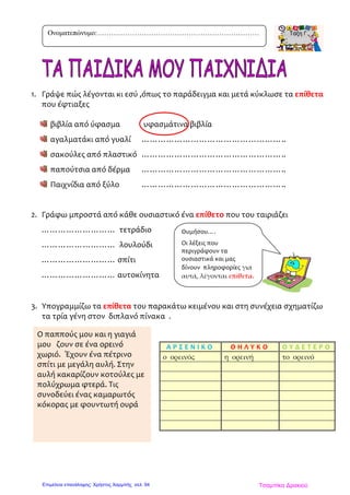 1. Γράψε πώς λέγονται κι εσύ ,όπως το παράδειγμα και μετά κύκλωσε τα επίθετα
που έφτιαξες
βιβλία από ύφασμα υφασμάτινα βιβλία
αγαλματάκι από γυαλί ……………………………………………..
σακούλες από πλαστικό ……………………………………………..
παπούτσια από δέρμα ……………………………………………..
Παιχνίδια από ξύλο ……………………………………………..
2. Γράφω μπροστά από κάθε ουσιαστικό ένα επίθετο που του ταιριάζει
……………………… τετράδιο
……………………… λουλούδι
……………………… σπίτι
……………………… αυτοκίνητα
3. Υπογραμμίζω τα επίθετα του παρακάτω κειμένου και στη συνέχεια σχηματίζω
τα τρία γένη στον διπλανό πίνακα .
Ο παππούς μου κ
Α Ρ Σ Ε Ν Ι Κ Ο Θ Η Λ Υ Κ Ο Ο Υ Δ Ε Τ Ε Ρ Ο
ο ορεινός η ορεινή το ορεινό
Ονοματεπώνυμο:……………………………………………………………
Ο παππούς μου και η γιαγιά
μου ζουν σε ένα ορεινό
χωριό. Έχουν ένα πέτρινο
σπίτι με μεγάλη αυλή. Στην
αυλή κακαρίζουν κοτούλες με
πολύχρωμα φτερά. Τις
συνοδεύει ένας καμαρωτός
κόκορας με φουντωτή ουρά
Θυμήσου….
Οι λέξεις που
περιγράφουν τα
ουσιαστικά και μας
δίνουν πληροφορίες για
αυτά, λέγονται επίθετα.
Τσαμπίκα ΔρακιούΕπιμέλεια επανάληψης: Χρήστος Χαρμπής σελ. 94
 