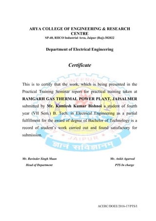 ACERC/DOEE/2016-17/PTS/I
ARYA COLLEGE OF ENGINEERING & RESEARCH
CENTRE
SP-40, RIICO Industrial Area, Jaipur (Raj)-302022
Department of Electrical Engineering
Certificate
This is to certify that the work, which is being presented in the
Practical Training Seminar report for practical training taken at
RAMGARH GAS THERMAL POWER PLANT, JAISALMER
submitted by Mr. Kamlesh Kumar Bishnoi a student of fourth
year (VII Sem.) B. Tech. in Electrical Engineering as a partial
fulfillment for the award of degree of Bachelor of Technology is a
record of student’s work carried out and found satisfactory for
submission.
Mr. Ravinder Singh Maan Mr. Ankit Agarwal
Head of Department PTS In charge
 