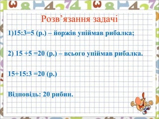 Розв’язання задачі
1)15:3=5 (р.) – йоржів упіймав рибалка;
2) 15 +5 =20 (р.) – всього упіймав рибалка.
15+15:3 =20 (р.)
Відповідь: 20 рибин.
 