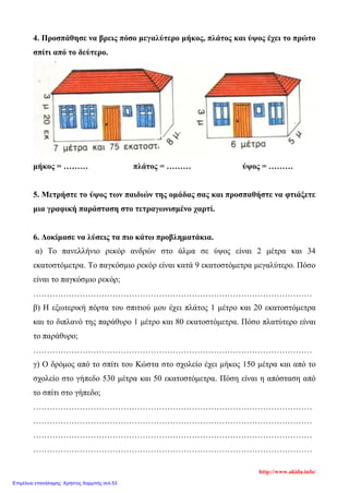 4. Προσπάθησε να βρεις πόσο μεγαλύτερο μήκος, πλάτος και ύψος έχει το πρώτο
σπίτι από το δεύτερο.
μήκος = ……… πλάτος = ……… ύψος = ………
5. Μετρήστε το ύψος των παιδιών της ομάδας σας και προσπαθήστε να φτιάξετε
μια γραφική παράσταση στο τετραγωνισμένο χαρτί.
6. Δοκίμασε να λύσεις τα πιο κάτω προβληματάκια.
α) Το πανελλήνιο ρεκόρ ανδρών στο άλμα σε ύψος είναι 2 μέτρα και 34
εκατοστόμετρα. Το παγκόσμιο ρεκόρ είναι κατά 9 εκατοστόμετρα μεγαλύτερο. Πόσο
είναι το παγκόσμιο ρεκόρ;
…………………………………………………………………………………………
β) Η εξωτερική πόρτα του σπιτιού μου έχει πλάτος 1 μέτρο και 20 εκατοστόμετρα
και το διπλανό της παράθυρο 1 μέτρο και 80 εκατοστόμετρα. Πόσο πλατύτερο είναι
το παράθυρο;
…………………………………………………………………………………………
γ) Ο δρόμος από το σπίτι του Κώστα στο σχολείο έχει μήκος 150 μέτρα και από το
σχολείο στο γήπεδο 530 μέτρα και 50 εκατοστόμετρα. Πόση είναι η απόσταση από
το σπίτι στο γήπεδο;
…………………………………………………………………………………………
…………………………………………………………………………………………
…………………………………………………………………………………………
…………………………………………………………………………………………
http://www.akida.info/
Επιμέλεια επανάληψης: Χρήστος Χαρμπής σελ.53
 