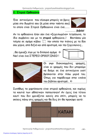 - 64 -
2. Στερεό Ορθογώνιο
Ένα αντικείμενο που σίγουρα μπορείς να βρεις
μέσα στο δωμάτιό σου (ή μέσα στην τσάντα σου)
το οποίο είναι Στερεό Ορθογώνιο είναι ένα………
……………… βιβλίο!
Αν το ορθογώνιο ήταν σαν ένα «ξεχειλωμένο» τετράγωνο, το
ίδιο συμβαίνει και με το στερεό ορθογώνιο..! Φαντάσου μία
τσίχλα σε σχήμα κύβου την οποία την πιάνεις με τα δύο
σου χέρια, από δεξιά και από αριστερά, και την ξεχειλώνεις…
…θα έμοιαζε λίγο με το διπλανό σχήμα 
Ναι! είναι ένα ΣΤΕΡΕΟ ΟΡΘΟΓΩΝΙΟ !
Οι γκρι διακεκομμένες γραμμές,
είναι οι γραμμές που δεν μπορούμε
να δούμε σε ένα αντικείμενο γιατί
βρίσκονται στην πίσω μεριά του.
Όπως για παράδειγμα στην εικόνα
του βιβλίου αριστερά… 
Συνήθως τα χαρτόκουτα είναι στερεά ορθογώνια, και κυρίως
τα κουτιά των αθλητικών παπουτσιών! Αν έχεις ένα τέτοιο
κουτί που δεν χρειάζεται κανείς στο σπίτι, μπορείς να το
σκίσεις πάνω στις γραμμές και θα δεις ότι θα προκύψει αυτό:
Προπονητής Μαθηματικών - proponitismathimatikon.blogspot.com
Προπονητής Μαθηματικών - proponitismathimatikon.blogspot.com
Επιμέλεια επανάληψης: Χρήστος Χαρμπής σελ.74
 