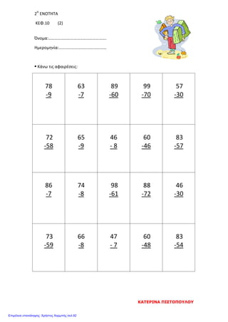 2Η
ΕΝΟΤΗΤΑ
ΚΕΦ.10 (2)
Όνομα:……………………………………………….
Ημερομηνία:………………………………………
• Κάνω τις αφαιρέσεις:
78
-9
63
-7
89
-60
99
-70
57
-30
72
-58
65
-9
46
- 8
60
-46
83
-57
86
-7
74
-8
98
-61
88
-72
46
-30
73
-59
66
-8
47
- 7
60
-48
83
-54
ΚΑΤΕΡΙΝΑ ΠΙΣΤΟΠΟΥΛΟΥ
Επιμέλεια επανάληψης: Χρήστος Χαρμπής σελ.92
 