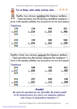 - 14 -
Για να δούμε πόσο καλός παίκτης είσαι. . . 
Έμαθες πως κάνουμε πρόσθεση δύο διψήφιων αριθμών…
…Τώρα φαντάσου πως θα κάνουμε πρόσθεση τριψήφιων !
(είναι η ίδια ακριβώς μέθοδος που συνεχίζεται και στο τρίτο ψηφίο)
Παράδειγμα
125 134 444 321
+ 247 + 216 + 123 + 456
372 ……… ……… ………
299 194 384 528
+ 157 + 276 + 123 + 195
456 ……… ……… ………
Έμαθες επίσης πως κάνουμε αφαίρεση δύο διψήφιων αριθμών…
…Τώρα φαντάσου πως θα κάνουμε αφαίρεση δύο τριψήφιων 
(είναι η ίδια ακριβώς μέθοδος που συνεχίζεται και στο τρίτο ψηφίο)
Παράδειγμα
524 438 742 821
- 217 - 226 - 191 - 457
307 ……… ……… ………
923 237 930 108
- 325 - 221 - 111 - 209
598 ……… ……… ………
Μπράβο!
Με αυτή την φαντασία και την εξυπνάδα, θα φτάσεις ψηλά!
Αν δεν δυσκολεύτηκες στις λύσεις των παραπάνω πράξεων,
είσαι έτοιμος να προχωρήσεις παρακάτω ! ! !
Προπονητής Μαθηματικών - proponitismathimatikon.blogspot.com
Προπονητής Μαθηματικών - proponitismathimatikon.blogspot.com
Επιμέλεια επανάληψης: Χρήστος Χαρμπής σελ.94
 