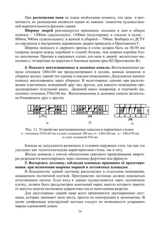 16
При размещении окон на плане необходимо помнить, что окна и рит-
мичность их размещения являются одним из важных элементов художествен-
ной выразительности фасадов здания.
Ширину дверей рекомендуется принимать: входных в дом и общую
комнату – 1300мм (двупольную), 1100мм (полуторная); в спальне и кухне –
800мм, 900мм (однопольные); в ванной и уборной – 700мм. Выборка из ДСТУ
по наружным и внутренним деревянным дверям приведена в Приложении Г.
Ширина оконного и дверного проема в стене должна быть на 40-50 мм
(ширина зазоров между коробкой и стеной) больше, чем ширина коробки бло-
ка заполнения. Проемы в наружных стенах для окон и дверей желательно вы-
полнять с четвертями по верхним и боковым граням (рис.В2 Приложение В).
4. Показать вентиляционные и дымовые каналы. Вентиляционные ка-
налы сечением 140×140 мм предусматривают в кухнях, ванных комнатах и
уборных жилых зданий (по одному в каждом помещении). Допускается ванную
комнату вентилировать через уборную. В малоэтажных зданиях при располо-
жении однотипных помещений друг над другом, для каждого помещения пре-
дусматривают отдельный канал. Дымовой канал (например, в топочной) вы-
полняют сечением 270×140 мм. Вентиляционные и дымовые каналы желатель-
но блокировать друг с другом.
Рис. 11. Устройство вентиляционных каналов в кирпичных стенах:
а – сечением 270×140 мм в стене толщиной 380 мм; б – 140×140 мм; в – 140×270 мм
в стене толщиной 510 мм
Каналы не допускается размещать в толщине наружных стен, так как это
ухудшает как теплотехнические характеристики стены, так и тягу.
Жилые комнаты с учетом обеспечения сквозного проветривания кварти-
ры разрешается вентилировать через оконные форточки или фрамуги
5. Вычертить лестницу, соблюдая основные принципы её проектиро-
вания при назначении ширины маршей и лестничных площадок.
В большинстве зданий лестницу располагают в отдельном помещении,
называемом лестничной клеткой. Пространство лестницы должно освещаться
естественным светом. Если вход в здание осуществляется через лестничную
клетку, должен быть предусмотрен цокольный марш, высота которого зависит
от высоты цоколя (возможны коррективы после выполнения разреза).
Для двухэтажных зданий чаще всего применяются двухмаршевые лест-
ницы, которые занимают мало места, просты по конструкции и экономичны. В
целях унификации конструкций лестниц следует по возможности устраивать
марши одинаковой длины
 