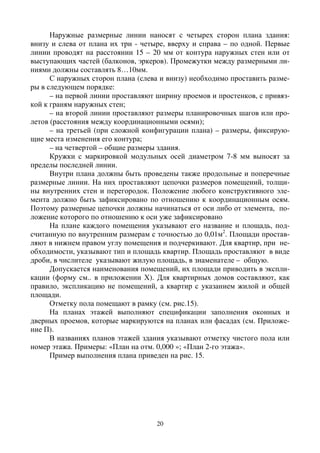 20
Наружные размерные линии наносят с четырех сторон плана здания:
внизу и слева от плана их три - четыре, вверху и справа – по одной. Первые
линии проводят на расстоянии 15 – 20 мм от контура наружных стен или от
выступающих частей (балконов, эркеров). Промежутки между размерными ли-
ниями должны составлять 8…10мм.
С наружных сторон плана (слева и внизу) необходимо проставить разме-
ры в следующем порядке:
– на первой линии проставляют ширину проемов и простенков, с привяз-
кой к граням наружных стен;
– на второй линии проставляют размеры планировочных шагов или про-
летов (расстояния между координационными осями);
– на третьей (при сложной конфигурации плана) – размеры, фиксирую-
щие места изменения его контура;
– на четвертой – общие размеры здания.
Кружки с маркировкой модульных осей диаметром 7-8 мм выносят за
пределы последней линии.
Внутри плана должны быть проведены также продольные и поперечные
размерные линии. На них проставляют цепочки размеров помещений, толщи-
ны внутренних стен и перегородок. Положение любого конструктивного эле-
мента должно быть зафиксировано по отношению к координационным осям.
Поэтому размерные цепочки должны начинаться от оси либо от элемента, по-
ложение которого по отношению к оси уже зафиксировано
На плане каждого помещения указывают его название и площадь, под-
считанную по внутренним размерам с точностью до 0,01м2
. Площади простав-
ляют в нижнем правом углу помещения и подчеркивают. Для квартир, при не-
обходимости, указывают тип и площадь квартир. Площадь проставляют в виде
дроби, в числителе указывают жилую площадь, в знаменателе – общую.
Допускается наименования помещений, их площади приводить в экспли-
кации (форму см.. в приложении Х). Для квартирных домов составляют, как
правило, экспликацию не помещений, а квартир с указанием жилой и общей
площади.
Отметку пола помещают в рамку (см. рис.15).
На планах этажей выполняют спецификации заполнения оконных и
дверных проемов, которые маркируются на планах или фасадах (см. Приложе-
ние П).
В названиях планов этажей здания указывают отметку чистого пола или
номер этажа. Примеры: «План на отм. 0,000 »; «План 2-го этажа».
Пример выполнения плана приведен на рис. 15.
 