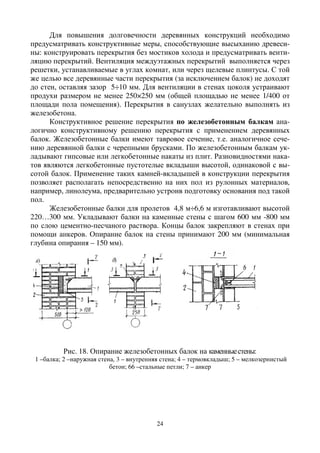 24
Для повышения долговечности деревянных конструкций необходимо
предусматривать конструктивные меры, способствующие высыханию древеси-
ны: конструировать перекрытия без мостиков холода и предусматривать венти-
ляцию перекрытий. Вентиляция междуэтажных перекрытий выполняется через
решетки, устанавливаемые в углах комнат, или через щелевые плинтусы. С той
же целью все деревянные части перекрытия (за исключением балок) не доходят
до стен, оставляя зазор 5÷10 мм. Для вентиляции в стенах цоколя устраивают
продухи размером не менее 250×250 мм (общей площадью не менее 1/400 от
площади пола помещения). Перекрытия в санузлах желательно выполнять из
железобетона.
Конструктивное решение перекрытия по железобетонным балкам ана-
логично конструктивному решению перекрытия с применением деревянных
балок. Железобетонные балки имеют тавровое сечение, т.е. аналогичное сече-
нию деревянной балки с черепными брусками. По железобетонным балкам ук-
ладывают гипсовые или легкобетонные накаты из плит. Разновидностями нака-
тов являются легкобетонные пустотелые вкладыши высотой, одинаковой с вы-
сотой балок. Применение таких камней-вкладышей в конструкции перекрытия
позволяет располагать непосредственно на них пол из рулонных материалов,
например, линолеума, предварительно устроив подготовку основания под такой
пол.
Железобетонные балки для пролетов 4,8 м÷6,6 м изготавливают высотой
220…300 мм. Укладывают балки на каменные стены с шагом 600 мм -800 мм
по слою цементно-песчаного раствора. Концы балок закрепляют в стенах при
помощи анкеров. Опирание балок на стены принимают 200 мм (минимальная
глубина опирания – 150 мм).
Рис. 18. Опирание железобетонных балок на каменныестены:
1 –балка; 2 –наружная стена, 3 – внутренняя стена; 4 – термовкладыш; 5 – мелкозернистый
бетон; 66 –стальные петли; 7 – анкер
 