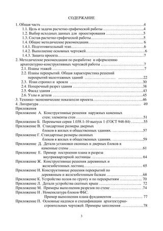 3
СОДЕРЖАНИЕ
1. Общая часть …………………………………………………………………..….4
1.1. Цель и задачи расчетно-графической работы .………………….….…...4
1.2. Выбор исходных данных для проектирования ……………………..….5
1.3. Состав расчетно-графической работы…………………………………...5
1.4. Общие методические рекомендации……………………………….….... 6
1.4.1. Подготовительный этап…………………………….………………..….6
1.4.2. Выполнение основных чертежей……………….…………………….…6
1.4.3. Защита проекта………………….…………………………………….…7
2. Методические рекомендации по разработке и оформлению
архитектурно-конструктивных чертежей работы ………………………….…7
2.1. Планы этажей ……………………………………………………………....7
2.2. Планы перекрытий. Общая характеристика решений
перекрытий малоэтажных зданий …………………… ..……………....22
2.3. План стропил и кровли …………………………………………………30
2.4. Поперечный разрез здания ……………………………………………….38
2.5. Фасад здания ………………………………………………………..……..43
2.6. Узлы и детали ……………………………………………………………..45
3. Технико–экономические показатели проекта……………….………………...46
4. Литература …………………………………………………………………..… 49
Приложения
Приложение А. Конструктивные решения наружных каменных
стен; элементы стен ………….…………………………….....…51
Приложение Б. Перемычки серии 1.038.1-10 выпуск 1 (ГОСТ 948-84) …...…..55
Приложение В. Стандартные размеры дверных
блоков в жилых и общественных зданиях. ………………..…..57
Приложение Г. Стандартные размеры оконных
блоков в жилых и общественных зданиях. …………………....59
Приложение Д. Детали установки оконных и дверных блоков в
каменные стены ……………………………………………….…61
Приложение Е. Пример построения плана и разреза
внутриквартирной лестницы ………………………….….…... 64
Приложение Ж. Конструктивные решения деревянных и
железобетонных лестниц………………………………………. 65
Приложение И. Конструктивные решения перекрытий по
деревянным и железобетонным балкам ………………….… …68
Приложение К. Устройство полов по грунту и по перекрытиям …..……...….. 70
Приложение Л. Детали устройства скатных крыш ……………………….…... 72
Приложение М. Примеры выполнения разрезов по стене ………………....… .74
Приложение Н . Номенклатура блоков ФБС.
Пример выполнения плана фундаментов …………………… 77
Приложение П. Основные надписи и спецификации архитектурно-
строительных чертежей. Примеры заполнения ……………...78
 