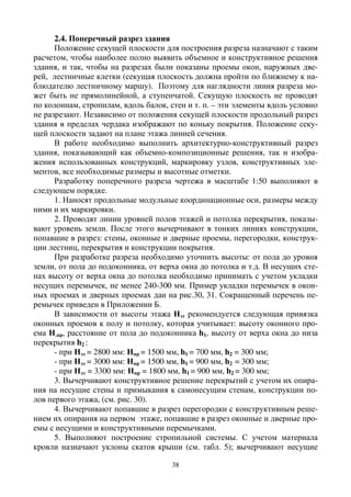 38
2.4. Поперечный разрез здания
Положение секущей плоскости для построения разреза назначают с таким
расчетом, чтобы наиболее полно выявить объемное и конструктивное решения
здания, и так, чтобы на разрезах были показаны проемы окон, наружных две-
рей, лестничные клетки (секущая плоскость должна пройти по ближнему к на-
блюдателю лестничному маршу). Поэтому для наглядности линия разреза мо-
жет быть не прямолинейной, а ступенчатой. Секущую плоскость не проводят
по колоннам, стропилам, вдоль балок, стен и т. п. – эти элементы вдоль условно
не разрезают. Независимо от положения секущей плоскости продольный разрез
здания в пределах чердака изображают по коньку покрытия. Положение секу-
щей плоскости задают на плане этажа линией сечения.
В работе необходимо выполнить архитектурно-конструктивный разрез
здания, показывающий как объемно-композиционные решения, так и изобра-
жения использованных конструкций, маркировку узлов, конструктивных эле-
ментов, все необходимые размеры и высотные отметки.
Разработку поперечного разреза чертежа в масштабе 1:50 выполняют в
следующем порядке.
1. Наносят продольные модульные координационные оси, размеры между
ними и их маркировки.
2. Проводят линии уровней полов этажей и потолка перекрытия, показы-
вают уровень земли. После этого вычерчивают в тонких линиях конструкции,
попавшие в разрез: стены, оконные и дверные проемы, перегородки, конструк-
ции лестниц, перекрытия и конструкции покрытия.
При разработке разреза необходимо уточнить высоты: от пола до уровня
земли, от пола до подоконника, от верха окна до потолка и т.д. В несущих сте-
нах высоту от верха окна до потолка необходимо принимать с учетом укладки
несущих перемычек, не менее 240-300 мм. Пример укладки перемычек в окон-
ных проемах и дверных проемах дан на рис.30, 31. Сокращенный перечень пе-
ремычек приведен в Приложении Б.
В зависимости от высоты этажа Нэт рекомендуется следующая привязка
оконных проемов к полу и потолку, которая учитывает: высоту оконного про-
ема Н.пр, расстояние от пола до подоконника h1, высоту от верха окна до низа
перекрытия h2 :
- при Нэт = 2800 мм: Нпр = 1500 мм, h1 = 700 мм, h2 = 300 мм;
- при Нэт = 3000 мм: Нпр = 1500 мм, h1 = 900 мм, h2 = 300 мм;
- при Нэт = 3300 мм: Нпр = 1800 мм, h1 = 900 мм, h2 = 300 мм;
3. Вычерчивают конструктивное решение перекрытий с учетом их опира-
ния на несущие стены и примыкания к самонесущим стенам, конструкции по-
лов первого этажа, (см. рис. 30).
4. Вычерчивают попавшие в разрез перегородки с конструктивным реше-
нием их опирания на первом этаже, попавшие в разрез оконные и дверные про-
емы с несущими и конструктивными перемычками.
5. Выполняют построение стропильной системы. С учетом материала
кровли назначают уклоны скатов крыши (см. табл. 5); вычерчивают несущие
 