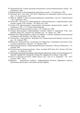 50
40. Трепененков Р.И. Альбом чертежей конструкций и деталей промышленных зданий. − М.:
Стройиздат, 1980.
41.Шерешевский И.А. Конструирование гражданских зданий. − Л.:Стройиздат, 1981.
42. Русскевич Н.Л., Ткач Д.И., Ткач М.И. Справочник по инженерно-строительному черче-
нию. − К.: Будівельник, 1987.
43. Менк X., Зайферт Э. Окна для реконструируемых зданий /Пер. с нем. В. Г. Бердичевского
− М.: Стройиздат, 1992.
44. Беляев В.С., Хохлова Л.П. Проектирование энергоэкономичных и энергоактивных граж-
данских зданий: Учеб. пособие. − М.: Высш. шк., 1991.
45. Гликин С.М. Прогрессивные ограждающие конструкции промышленных зданий. − М.:
Стройиздат, 1976. − Т.2. Основы проектирования.
46. Оболенский Н.В Архитектура и солнце. - М.: Стройиздат, 1988.
47. Основы архитектурного проектирования сельских зданий и сооружений: Учеб. посо-
бие/В.И. Хазин, В.А. Лисенко. В.А. Бондарь и др. − К.: Выща. шк., 1989.
48.Шевцов К.К. Проектирование зданий для районов с особыми природно-климатическими
условиями: Учеб. Пособие. − М.: Высш. шк., 1986.
49. Глікман М.Т., Кошлатий О.Б., Вітвицька Є.В. Основи будівельної физики сільських спо-
руд. − К.: Урожай, 1995.
50.Бойчук В.С, Кошлатий О.Б., Литвиненко Т.П. Практикум з інженерної підготовки та бла-
гоустрою території під. забудову. − К.:Урожай, 1996.
51. Реконструкція будівель і споруд агропромислового комплексу / Під ред. Ф.Вахненка. − К.:
Урожай, 1994.
52.Сільські житлові громадські будівлі: Навч. посібник/ В.Й. Хазін, В.А. Лісенко, В.О. Бон-
дар та ін. − К.: Вища шк., 1995.
53.Архітектурні конструкції, реставрація і реконструкція. Діагностика, оцінка та методи обстежень / Су-
хановВ.Г.,КоробкоО.О.,Лисенко В.А. Під ред.В.С.Дорофєєва,В.А.Лісенка−Одеса, 2005.
54.Энгель Х. Несущие ситстемы / Хайно Энгель: пер. с нем. Л. А. Андреевой. – М. : АСТ:
Астерль, 2007. – 344 с.
55.Журнали: «Будівництво України», «Інформаційний бюлетень Державного комітету
будівництва, архітектури та житлової політики України».
 