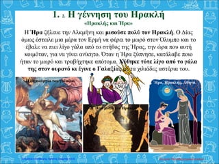 Ο Ηρακλής με τη
λεοντή
Η Ήρα ζήλευε την Αλκμήνη και μισούσε πολύ τον Ηρακλή. Ο Δίας
όμως έστειλε μια μέρα τον Ερμή να φέρει το μωρό στον Όλυμπο και το
έβαλε να πιει λίγο γάλα από το στήθος της Ήρας, την ώρα που αυτή
κοιμόταν, για να γίνει ανίκητο. Όταν η Ήρα ξύπνησε, κατάλαβε ποιο
ήταν το μωρό και τραβήχτηκε απότομα. Χύθηκε τότε λίγο από το γάλα
της στον ουρανό κι έγινε ο Γαλαξίας με τα χιλιάδες αστέρια του.
Ήρα, Ηρακλής, Αθηνά.
Η Ήρα μισεί τον Ηρακλή.
Η δημιουργία του γαλαξία.
1. 2. Η γέννηση του Ηρακλή
«Ηρακλής και Ήρα»
Ευγενία ΠαπαδημητρακοπούλουΕπιμέλεια επανάληψης: Χρήστος Χαρμπής σελ.6
 
