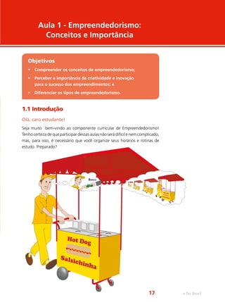 1.1 Introdução
Olá, caro estudante!
Seja muito bem-vindo ao componente curricular de Empreendedorismo!
Tenho certeza de que participar dessas aulas não será difícil e nem complicado,
mas, para isso, é necessário que você organize seus horários e rotinas de
estudo. Preparado?
Aula 1 - Empreendedorismo:
Conceitos e Importância
Objetivos
•	 Compreender os conceitos de empreendedorismo;
•	 Perceber a importância da criatividade e inovação
para o sucesso dos empreendimentos; e
•	 Diferenciar os tipos de empreendedorismo.
Hot Do
g
Costelinha
BANCO
e-Tec Brasil17
 