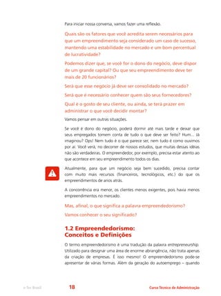 Curso Técnico de Administraçãoe-Tec Brasil
Para iniciar nossa conversa, vamos fazer uma reflexão.
Quais são os fatores que você acredita serem necessários para
que um empreendimento seja considerado um caso de sucesso,
mantendo uma estabilidade no mercado e um bom percentual
de lucratividade?
Podemos dizer que, se você for o dono do negócio, deve dispor
de um grande capital? Ou que seu empreendimento deve ter
mais de 20 funcionários?
Será que esse negócio já deve ser consolidado no mercado?
Será que é necessário conhecer quem são seus fornecedores?
Qual é o gosto de seu cliente, ou ainda, se terá prazer em
administrar o que você decidir montar?
Vamos pensar em outras situações.
Se você é dono do negócio, poderá dormir até mais tarde e deixar que
seus empregados tomem conta de tudo o que deve ser feito? Hum... Já
imaginou? Ops! Nem tudo é o que parece ser, nem tudo é como ouvimos
por aí. Você verá, no decorrer de nossos estudos, que muitas dessas idéias
não são verdadeiras. O empreendedor, por exemplo, precisa estar atento ao
que acontece em seu empreendimento todos os dias.
Atualmente, para que um negócio seja bem sucedido, precisa contar
com muito mais recursos (financeiros, tecnológicos, etc.) do que os
empreendimentos de anos atrás.
A concorrência era menor, os clientes menos exigentes, pois havia menos
empreendimentos no mercado.
Mas, afinal, o que significa a palavra empreendedorismo?
Vamos conhecer o seu significado?
1.2 Empreendedorismo:
Conceitos e Definições
O termo empreendedorismo é uma tradução da palavra entrepreneurship.
Utilizado para designar uma área de enorme abrangência, não trata apenas
da criação de empresas. É isso mesmo! O empreendedorismo pode-se
apresentar de várias formas. Além da geração do autoemprego – quando
18
 