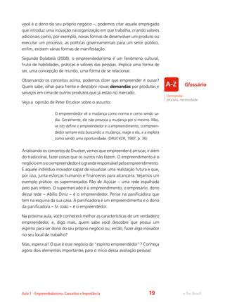 e-Tec BrasilAula 1 - Empreendedorismo: Conceitos e Importância
você é o dono do seu próprio negócio –, podemos citar aquele empregado
que introduz uma inovação na organização em que trabalha, criando valores
adicionais como, por exemplo, novas formas de desenvolver um produto ou
executar um processo, as políticas governamentais para um setor público,
enfim, existem várias formas de manifestação.
Segundo Dolabela (2008), o empreendedorismo é um fenômeno cultural,
fruto de habilidades, práticas e valores das pessoas. Implica uma forma de
ser, uma concepção de mundo, uma forma de se relacionar.
Observando os conceitos acima, podemos dizer que empreender é ousar?
Quem sabe, olhar para frente e descobrir novas demandas por produtos e
serviços em cima de outros produtos que já estão no mercado.
Veja a opinião de Peter Drucker sobre o assunto:
O empreendedor vê a mudança como norma e como sendo sa-
dia. Geralmente, ele não provoca a mudança por si mesmo. Mas,
se isto define o empreendedor e o empreendimento, o empreen-
dedor sempre está buscando a mudança, reage a ela, e a explora
como sendo uma oportunidade. (DRUCKER, 1987, p. 36)
Analisando os conceitos de Drucker, vemos que empreender é arriscar, ir além
do tradicional, fazer coisas que os outros não fazem. O empreendimento é o
negócioemsieoempreendedoréogranderesponsávelpeloempreendimento.
É aquele indivíduo inovador capaz de visualizar uma realização futura e que,
por isso, junta esforços humanos e financeiros para alcançá-la. Vejamos um
exemplo prático: os supermercados Pão de Açúcar – uma rede espalhada
pelo país inteiro. O supermercado é o empreendimento, o empresário, dono
dessa rede – Abílio Diniz – é o empreendedor. Pense na panificadora que
tem na esquina da sua casa. A panificadora é um empreendimento e o dono
da panificadora – Sr. João – é o empreendedor.
Na próxima aula, você conhecerá melhor as características de um verdadeiro
empreendedor, e, digo mais, quem sabe você descobre que possui um
espírito para ser dono do seu próprio negócio ou, então, fazer algo inovador
no seu local de trabalho?
Mas, espera aí! O que é esse negócio de “espírito empreendedor”? Conheça
agora dois elementos importantes para o início dessa avaliação pessoal.
Demanda:
procura, necessidade.
Glossário
19
 