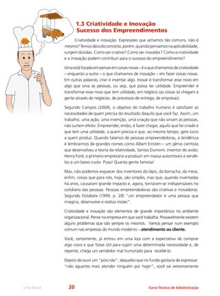 Curso Técnico de Administraçãoe-Tec Brasil
1.3 Criatividade e Inovação
Sucesso dos Empreendimentos
Criatividade e inovação. Expressões que achamos tão comuns, não é
mesmo?Temosideiadoconceito,porém,quandopensamosnaaplicabilidade,
surgem dúvidas. Como ser criativo? Como ser inovador? Como a criatividade
e a inovação podem contribuir para o sucesso do empreendimento?
Umaestáfocadaempensaremcoisasnovas–éoquechamamosdecriatividade
– enquanto a outra – o que chamamos de inovação – em fazer coisas novas.
Em outras palavras, criar é inventar algo. Inovar é transformar esse novo em
algo que sirva às pessoas, ou seja, que possa ter utilidade. Empreender é
transformar esse novo que tem utilidade, em negócio (as coisas só chegam à
gente através de negócios, de processos de entrega, de empresas).
Segundo Campos (2004), o objetivo do trabalho humano é satisfazer as
necessidades de quem precisa do resultado daquilo que você faz. Assim, um
trabalho, uma ação, uma invenção, uma criação que não sirvam às pessoas,
não surtem efeito. Empreender, então, é fazer chegar, aquilo que foi criado e
que tem uma utilidade, a quem precisa e que, ao mesmo tempo, gere lucro
a quem produz. Quando falamos de pessoas empreendedoras, a tendência
é lembrarmos de grandes nomes como Albert Einsten – um gênio cientista
que desenvolveu a teoria da relatividade, Santos Dumont, inventor do avião;
Henry Ford, o primeiro empresário a produzir em massa automóveis e vendê-
los a um baixo custo. Puxa! Quanta gente famosa!
Mas, não podemos esquecer dos inventores do lápis, da borracha, da mesa,
enfim, coisas que para nós, hoje, são simples, mas que, quando inventadas
há anos, causaram grande impacto e, agora, tornaram-se indispensáveis no
cotidiano das pessoas. Pessoas empreendedoras são criativas e inovadoras.
Segundo Dolabela (1999, p. 28) “um empreendedor é uma pessoa que
imagina, desenvolve e realiza visões”.
Criatividade e inovação são elementos de grande importância no ambiente
organizacional. Pense na empresa em que você trabalha. Provavelmente existem
alguns problemas que são sempre os mesmos. Vamos pensar num exemplo
comum nas empresas do mundo moderno – atendimento ao cliente.
Você, certamente, já entrou em uma loja com a expectativa de comprar
algo novo e que fosse útil para suprir uma determinada necessidade e, de
repente, chega um vendedor mal humorado para recebê-lo.
Depois de ouvir um “pois não”, daqueles que no fundo gostaria de expressar:
“não aguento mais atender ninguém por hoje!”, você sai extremamente
20
 