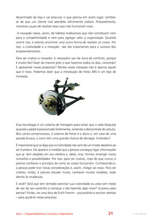 e-Tec BrasilAula 1 - Empreendedorismo: Conceitos e Importância
desanimado da loja e vai procurar o que precisa em outro lugar. Lembre-
se de que um cliente mal atendido dificilmente voltará. Provavelmente,
maneiras usuais de resolver esse caso não funcionam mais.
A inovação nasce, assim, de hábitos tradicionais que não contribuem nem
para a competitividade e nem para agregar valor à organização. Quando
ocorre isso, é preciso encontrar uma outra forma de resolver as coisas. Por
isso, a criatividade e a inovação são tão importantes para o sucesso dos
empreendimentos.
Para ser criativo e inovador, é necessário sair da zona de conforto, porque
é muito fácil fazer do mesmo jeito o que fazemos todos os dias, concorda?
E apresentar novas propostas? Muitas vezes inovação não é apenas aquilo
que é novo. Podemos dizer que a introdução de freios ABS é um tipo de
inovação.
Essa tecnologia é um sistema de frenagem para evitar que a roda bloqueie
quando o pedal é pressionado fortemente, evitando o descontrole do veículo.
Nos carros convencionais, o sistema de freios é a disco e, em caso de uma
parada brusca, o carro tem uma grande chance de derrapar. Entendeu?
É importante que se diga que a criatividade não vem de um modo aleatório ao
ser humano. Ela aparece à medida que a pessoa consegue ligar informações
que já tem alojadas em seu cérebro e, delas, tirar, formar, enxergar novos
conceitos e possibilidades. Por isso, para ser criativo, mais do que nunca, é
preciso conhecer o princípio de como as coisas funcionam. Conhecendo-o,
a pessoa pode tirar novas considerações e, assim, chegar ao novo. Para ser
criativo, então, é preciso estudar muito, conhecer muitos modelos, estar
atento às mudanças.
E você? Será que tem tentado exercitar sua criatividade ou está com medo
de sair do seu cantinho e começar o dia fazendo algo novo? Já parou para
pensar? Então, vai uma dica de Erich Fromm – psicanalista e escritor alemão
– para ajudá-lo nesse processo:
21
 