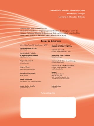 Presidência da República Federativa do Brasil
Ministério da Educação
Secretaria de Educação a Distância
Ficha catalográfica
© Universidade Federal de Mato Grosso
Este caderno foi elaborado em parceria entre o Ministério da Educação, o Centro de
Educação Profissional Sebastião de Siqueira de Goiás e a Universidade Federal de Mato
Grosso para o Sistema Escola Técnica Aberta do Brasil – e-Tec Brasil.
Universidade Federal de Mato Grosso – UFMT
Coordenação Geral do e-Tec
Carlos Rinaldi
Coordenação de Produção
de Material Didático Impresso
Pedro Roberto Piloni
Designer Educacional
Daniela Mendes
Designer Master
Marta Magnusson Solyszko
Ilustração e Diagramação
Téo de Miranda
Revisão Ortográfica
Livia de Sousa Lima Pulcherio Monteiro
Revisão Técnico-Científica
Claudinet Coltri Jr
Centro de Educação Profissional
Sebastião de Siqueira – CEPSS/GO
Coordenadora Geral
Carmem Sandra Ribeiro do Carmo
Supervisão de Ensino a Distância
Uélica Alves Braga
Coordenação do Curso de Administração
Claudio Gomes David
Coordenação do e-Tec Brasil em Goiás
Carmem Sandra Ribeiro do Carmo
José Teodoro Coelho
Revisão:
Cláudio Gomes David
Fábia de Assis Arão
Keila Cristina Rodrigues de Lima
Telma Raimundo do Nascimento
Projeto Gráfico
e-Tec/MEC
Equipe de Elaboração
 