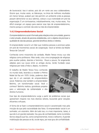 e-Tec BrasilAula 1 - Empreendedorismo: Conceitos e Importância
de burocracia). Isso é salutar, pois dá um norte aos seus colaboradores.
Ocorre que, muitas vezes, as lideranças, na ânsia de melhores resultados
em menor tempo, acabam por não permitir um ambiente onde as pessoas
possam demonstrar os seus talentos, colocar a sua criatividade em prol da
organização. É um contrassenso, indubitavelmente, mas, muitas vezes, fica
difícil enxergar um espaço para exercer esse tipo de empreendedorismo,
mesmo porque o controle não está na mão do empreendedor.
1.4.2 Empreendedorismo Social
O empreendedorismo social é formado pelas relações entre comunidade, governo
e setor privado, através de parcerias estabelecidas, com o objetivo de promover a
qualidade de vida das pessoas, gerando benefícios diretos e indiretos.
O empreendedor social é um líder que mobiliza pessoas e promove ações
em prol de movimentos sociais de cooperação. Você se lembra da Madre
Tereza de Calcutá?
Conhecida como missionária da caridade, Madre Tereza iniciou sua vida
religiosa como professora. Mais tarde, criou uma congregação de religiosas
para auxiliar pobres, doentes e famintos. Pouco a pouco, foi angariando
adeptas para sua causa entre as antigas alunas, tendo fundado casas
religiosas por toda a Índia e, depois, no exterior.
O trabalho de Madre Tereza ficou conhecido
no mundo todo, levando-a a receber o Prêmio
Nobel da Paz em 1979. Então, podemos dizer
que ela é um exemplo de empreendedora
social. Podemos citar também o empreendedor
Betinho, um transformador social. Você o
conhece? Betinho realizou grandiosos projetos
para a valorização da solidariedade e dos
direitos humanos.
Esse tipo de empreendedorismo surge a partir de problemas sociais que
apresentam impacto nos mais diversos setores, buscando gerar soluções
eficientes e eficazes.
A forma de se fazer o empreendedorismo social é caracterizado mais pela
intuição do que pela racionalidade dos fatos. O empreendedor social é um
sonhador, um visionário. Além de tudo isso, e o mais importante, talvez, é
que ele é um grande realizador. Seu grau de confiabilidade, tanto no âmbito
técnico daquilo que faz, como comportamental, moral, é altíssimo. A grande
mobilização das pessoas se dá, via de regra, por esse grau de confiabilidade.
23
 