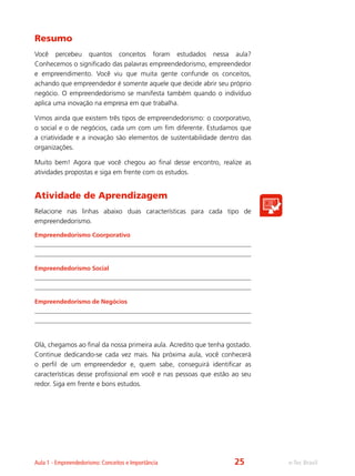 e-Tec BrasilAula 1 - Empreendedorismo: Conceitos e Importância
Resumo
Você percebeu quantos conceitos foram estudados nessa aula?
Conhecemos o significado das palavras empreendedorismo, empreendedor
e empreendimento. Você viu que muita gente confunde os conceitos,
achando que empreendedor é somente aquele que decide abrir seu próprio
negócio. O empreendedorismo se manifesta também quando o indivíduo
aplica uma inovação na empresa em que trabalha.
Vimos ainda que existem três tipos de empreendedorismo: o coorporativo,
o social e o de negócios, cada um com um fim diferente. Estudamos que
a criatividade e a inovação são elementos de sustentabilidade dentro das
organizações.
Muito bem! Agora que você chegou ao final desse encontro, realize as
atividades propostas e siga em frente com os estudos.
Atividade de Aprendizagem
Relacione nas linhas abaixo duas características para cada tipo de
empreendedorismo.
Empreendedorismo Coorporativo
Empreendedorismo Social
Empreendedorismo de Negócios
Olá, chegamos ao final da nossa primeira aula. Acredito que tenha gostado.
Continue dedicando-se cada vez mais. Na próxima aula, você conhecerá
o perfil de um empreendedor e, quem sabe, conseguirá identificar as
características desse profissional em você e nas pessoas que estão ao seu
redor. Siga em frente e bons estudos.
25
 