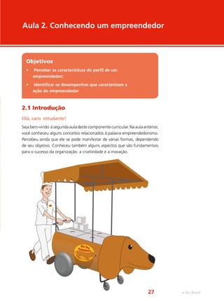 2.1 Introdução
Olá, caro estudante!
Seja bem-vindo à segunda aula deste componente curricular. Na aula anterior,
você conheceu alguns conceitos relacionados à palavra empreendedorismo.
Percebeu ainda que ele se pode manifestar de várias formas, dependendo
de seu objetivo. Conheceu também alguns aspectos que são fundamentais
para o sucesso da organização: a criatividade e a inovação.
Aula 2. Conhecendo um empreendedor
Objetivos
•	 Perceber as características do perfil de um
empreendedor;
•	 Identificar os desempenhos que caracterizam a
ação do empreendedor
e-Tec Brasil27
 