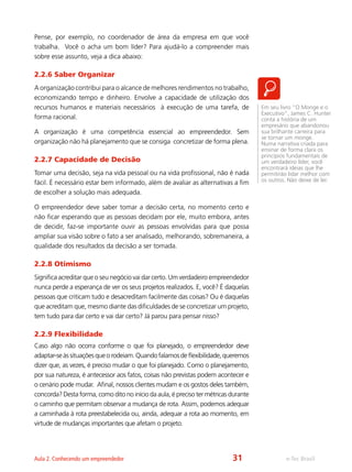 e-Tec BrasilAula 2. Conhecendo um empreendedor
Pense, por exemplo, no coordenador de área da empresa em que você
trabalha. Você o acha um bom líder? Para ajudá-lo a compreender mais
sobre esse assunto, veja a dica abaixo:
2.2.6 Saber Organizar
A organização contribui para o alcance de melhores rendimentos no trabalho,
economizando tempo e dinheiro. Envolve a capacidade de utilização dos
recursos humanos e materiais necessários à execução de uma tarefa, de
forma racional.
A organização é uma competência essencial ao empreendedor. Sem
organização não há planejamento que se consiga concretizar de forma plena.
2.2.7 Capacidade de Decisão
Tomar uma decisão, seja na vida pessoal ou na vida profissional, não é nada
fácil. É necessário estar bem informado, além de avaliar as alternativas a fim
de escolher a solução mais adequada.
O empreendedor deve saber tomar a decisão certa, no momento certo e
não ficar esperando que as pessoas decidam por ele, muito embora, antes
de decidir, faz-se importante ouvir as pessoas envolvidas para que possa
ampliar sua visão sobre o fato a ser analisado, melhorando, sobremaneira, a
qualidade dos resultados da decisão a ser tomada.
2.2.8 Otimismo
Significa acreditar que o seu negócio vai dar certo. Um verdadeiro empreendedor
nunca perde a esperança de ver os seus projetos realizados. E, você? É daquelas
pessoas que criticam tudo e desacreditam facilmente das coisas? Ou é daquelas
que acreditam que, mesmo diante das dificuldades de se concretizar um projeto,
tem tudo para dar certo e vai dar certo? Já parou para pensar nisso?
2.2.9 Flexibilidade
Caso algo não ocorra conforme o que foi planejado, o empreendedor deve
adaptar-seàssituaçõesqueorodeiam.Quandofalamosdeflexibilidade,queremos
dizer que, as vezes, é preciso mudar o que foi planejado. Como o planejamento,
por sua natureza, é antecessor aos fatos, coisas não previstas podem acontecer e
o cenário pode mudar. Afinal, nossos clientes mudam e os gostos deles também,
concorda? Desta forma, como dito no início da aula, é preciso ter métricas durante
o caminho que permitam observar a mudança de rota. Assim, podemos adequar
a caminhada à rota preestabelecida ou, ainda, adequar a rota ao momento, em
virtude de mudanças importantes que afetam o projeto.
Em seu livro “O Monge e o
Executivo”, James C. Hunter
conta a história de um
empresário que abandonou
sua brilhante carreira para
se tornar um monge.
Numa narrativa criada para
ensinar de forma clara os
princípios fundamentais de
um verdadeiro líder, você
encontrará ideias que lhe
permitirão lidar melhor com
os outros. Não deixe de ler.
31
 