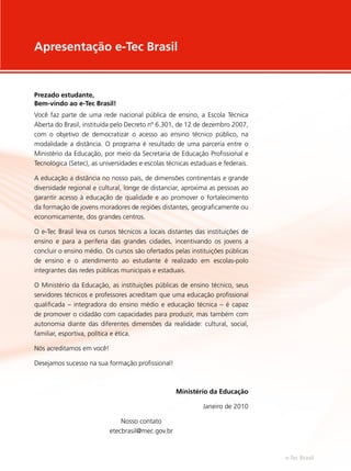 Prezado estudante,
Bem-vindo ao e-Tec Brasil!
Você faz parte de uma rede nacional pública de ensino, a Escola Técnica
Aberta do Brasil, instituída pelo Decreto nº 6.301, de 12 de dezembro 2007,
com o objetivo de democratizar o acesso ao ensino técnico público, na
modalidade a distância. O programa é resultado de uma parceria entre o
Ministério da Educação, por meio da Secretaria de Educação Profissional e
Tecnológica (Setec), as universidades e escolas técnicas estaduais e federais.
A educação a distância no nosso país, de dimensões continentais e grande
diversidade regional e cultural, longe de distanciar, aproxima as pessoas ao
garantir acesso à educação de qualidade e ao promover o fortalecimento
da formação de jovens moradores de regiões distantes, geograficamente ou
economicamente, dos grandes centros.
O e-Tec Brasil leva os cursos técnicos a locais distantes das instituições de
ensino e para a periferia das grandes cidades, incentivando os jovens a
concluir o ensino médio. Os cursos são ofertados pelas instituições públicas
de ensino e o atendimento ao estudante é realizado em escolas-polo
integrantes das redes públicas municipais e estaduais.
O Ministério da Educação, as instituições públicas de ensino técnico, seus
servidores técnicos e professores acreditam que uma educação profissional
qualificada – integradora do ensino médio e educação técnica – é capaz
de promover o cidadão com capacidades para produzir, mas também com
autonomia diante das diferentes dimensões da realidade: cultural, social,
familiar, esportiva, política e ética.
Nós acreditamos em você!
Desejamos sucesso na sua formação profissional!
Ministério da Educação
Janeiro de 2010
Nosso contato
etecbrasil@mec.gov.br
Apresentação e-Tec Brasil
e-Tec Brasil
 