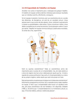 e-Tec Brasil Curso Técnico de Administração
2.2.10 Capacidade de Trabalhar em Equipe
Acreditar nos outros é importante para a realização de qualquer trabalho.
O trabalho em equipe combina talentos individuais para alcançar resultados
que um indivíduo sozinho, dificilmente, conseguiria.
Só em equipes é possível a harmonia, por sua característica de ser a junção
dos diferentes, da divergência, em prol de um resultado comum. Umas
pessoas veem o que outras não são capazes. Umas sintetizam o pensamento
e claream as possibilidades e alternativas. Outras conceituam melhor. Umas
detêm competências em certas ferramentas. Outras planejam melhor. E assim
por diante. Trabalhar em equipe minimiza esforços e potencializa resultados.
Se ainda não o fez, experimente.
Você viu quantas características? Todas as características acima são
importantes para o sucesso de um empreendedor, mas, de nada valerão se
o dono do negócio não tiver amor e dedicação por aquilo que faz. Aí está o
segredo do sucesso profissional. Seja você um intraempreendedor ou o dono
de seu próprio negócio, realize aquilo que você sinta prazer em fazer.
Masseráqueexisteumapessoaqueconseguereunirtodasessascaracterísticas?
Dificilmente conseguiremos encontrar. Daí a importância de se saber trabalhar
em equipe. O fato é que o empreendedor deve buscar um equilíbrio entre
elas, pois essas características não são herdadas e sim adquiridas. Dolabela
(1999, p. 33) afirma que “o empreendedorismo é um fenômeno cultural, ou
seja, é fruto dos hábitos, práticas e valores das pessoas”.
32
 