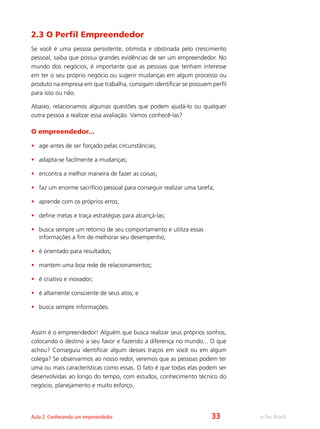 e-Tec BrasilAula 2. Conhecendo um empreendedor
2.3 O Perfil Empreendedor
Se você é uma pessoa persistente, otimista e obstinada pelo crescimento
pessoal, saiba que possui grandes evidências de ser um empreendedor. No
mundo dos negócios, é importante que as pessoas que tenham interesse
em ter o seu próprio negócio ou sugerir mudanças em algum processo ou
produto na empresa em que trabalha, consigam identificar se possuem perfil
para isso ou não.
Abaixo, relacionamos algumas questões que podem ajudá-lo ou qualquer
outra pessoa a realizar essa avaliação. Vamos conhecê-las?
O empreendedor...
•	 age antes de ser forçado pelas circunstâncias;
•	 adapta-se facilmente a mudanças;
•	 encontra a melhor maneira de fazer as coisas;
•	 faz um enorme sacrifício pessoal para conseguir realizar uma tarefa;
•	 aprende com os próprios erros;
•	 define metas e traça estratégias para alcançá-las;
•	 busca sempre um retorno de seu comportamento e utiliza essas
informações a fim de melhorar seu desempenho;
•	 é orientado para resultados;
•	 mantem uma boa rede de relacionamentos;
•	 é criativo e inovador;
•	 é altamente consciente de seus atos; e
•	 busca sempre informações.
Assim é o empreendedor! Alguém que busca realizar seus próprios sonhos,
colocando o destino a seu favor e fazendo a diferença no mundo... O que
achou? Conseguiu identificar algum desses traços em você ou em algum
colega? Se observarmos ao nosso redor, veremos que as pessoas podem ter
uma ou mais características como essas. O fato é que todas elas podem ser
desenvolvidas ao longo do tempo, com estudos, conhecimento técnico do
negócio, planejamento e muito esforço.
33
 