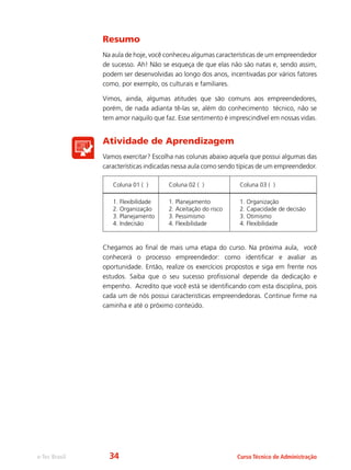 e-Tec Brasil Curso Técnico de Administração
Resumo
Na aula de hoje, você conheceu algumas características de um empreendedor
de sucesso. Ah! Não se esqueça de que elas não são natas e, sendo assim,
podem ser desenvolvidas ao longo dos anos, incentivadas por vários fatores
como, por exemplo, os culturais e familiares.
Vimos, ainda, algumas atitudes que são comuns aos empreendedores,
porém, de nada adianta tê-las se, além do conhecimento técnico, não se
tem amor naquilo que faz. Esse sentimento é imprescindível em nossas vidas.
Atividade de Aprendizagem
Vamos exercitar? Escolha nas colunas abaixo aquela que possui algumas das
características indicadas nessa aula como sendo típicas de um empreendedor.
Coluna 01 ( ) Coluna 02 ( ) Coluna 03 ( )
1. Flexibilidade
2. Organização
3. Planejamento
4. Indecisão
1. Planejamento
2. Aceitação do risco
3. Pessimismo
4. Flexibilidade
1. Organização
2. Capacidade de decisão
3. Otimismo
4. Flexibilidade
Chegamos ao final de mais uma etapa do curso. Na próxima aula, você
conhecerá o processo empreendedor: como identificar e avaliar as
oportunidade. Então, realize os exercícios propostos e siga em frente nos
estudos. Saiba que o seu sucesso profissional depende da dedicação e
empenho. Acredito que você está se identificando com esta disciplina, pois
cada um de nós possui caracteristicas empreendedoras. Continue firme na
caminha e até o próximo conteúdo.
34
 