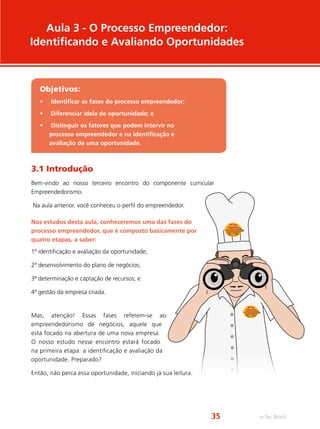 3.1 Introdução
Bem-vindo ao nosso terceiro encontro do componente curricular
Empreendedorismo.
Na aula anterior, você conheceu o perfil do empreendedor.
Nos estudos desta aula, conheceremos uma das fases do
processo empreendedor, que é composto basicamente por
quatro etapas, a saber:
1ª identificação e avaliação da oportunidade;
2ª desenvolvimento do plano de negócios;
3ª determinação e captação de recursos; e
4ª gestão da empresa criada.
Mas, atenção! Essas fases referem-se ao
empreendedorismo de negócios, aquele que
está focado na abertura de uma nova empresa.
O nosso estudo nesse encontro estará focado
na primeira etapa: a identificação e avaliação da
oportunidade. Preparado?
Então, não perca essa oportunidade, iniciando já sua leitura.
Aula 3 - O Processo Empreendedor:
Identificando e Avaliando Oportunidades
Objetivos:
•	 Identificar as fases do processo empreendedor;
•	 Diferenciar ideia de oportunidade; e
•	 Distinguir os fatores que podem intervir no
processo empreendedor e na identificação e
avaliação de uma oportunidade.
e-Tec Brasil35
 