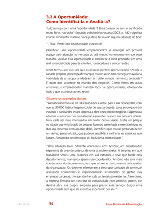 e-Tec Brasil Curso Técnico de Administração
3.2 A Oportunidade:
Como Identificá-la e Avaliá-la?
Tudo começa com uma “oportunidade”! Uma palavra de som e significado
muito forte, não acha? Segundo o dicionário Houaiss (2003, p. 482), significa
chance, momento, instante. Você já deve ter ouvido alguma situação do tipo:
“- Puxa! Perdi uma oportunidade excelente!”
Identificar uma oportunidade empreendedora é enxergar um possível
espaço para atuação no mercado ou até mesmo na empresa em que você
trabalha. Avaliar essa oportunidade é analisar se a ideia proposta tem uma
real potencialidade perante clientes, fornecedores e concorrentes.
Dessa forma, por que será que as pessoas perdem oportunidades? Aliado à
falta de preparo, podemos afirmar que muitas vezes não conseguem avaliar a
viabilidade de uma oportunidade em um determinado momento, concorda?
É assim que acontece no mundo dos negócios. Como vimos em aulas
anteriores, o empreendedor mantém foco nas oportunidades, observando
tudo o que acontece ao seu redor.
Observe os exemplos abaixo:
“Alessandra formou-se em Educação Física e voltou para a sua cidade natal, com
apenas 30.000 habitantes para cuidar de seu pai doente. Lá os empregos eram
escassos e Alessandra estava disposta a abrir o seu próprio negócio. Ela passou a
observar as pessoas com mais atenção e percebeu que em sua pequena cidade,
havia cada vez mais interessados em cuidar de sua saúde. Existia um parque
na cidade que vivia lotado de pessoas fazendo caminhada e exercício todos os
dias. Ao conversar com algumas delas, identificou que muitas gostariam de ter
um serviço personalizado, que pudesse ajudá-las a melhorar os exercícios que
faziam. Alessandra percebeu que ali havia uma oportunidade.”
“Uma situação bem diferente aconteceu com Antônio,um coordenador
experiente da área de projetos de uma grande empresa. A empresa em que
trabalhava sofreu uma mudança em sua estrutura e teve que fundir dois
departamentos, mantendo apenas um coordenador. Antônio não seria mais
coordenador do departamento em que atuava e muito menos colaborador
da organização. Os diretores ofereceram a ele a oportunidade de continuar
realizando consultorias e implementando ferramentas de gestão nas
empresas parceiras, oferecendo-lhe toda a clientela já existente. Além disso,
a empresa firmaria um contrato de exclusividade com Antônio, porém, ele
deveria abrir sua própria empresa para prestar esse serviço. Surgiu uma
oportunidade sem que ele estivesse esperando por ela.”
36
 